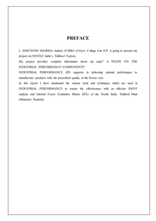 PREFACE
I, ASHUTOSH SHARMA student of MBA of Govt. College Una H.P. is going to present my
project on NESTLE India’s Tahliwal Factory.
My project provides complete information about my topic" A STUDY ON THE
INDUSTRIAL PERFORMANCE COMPONENTS”
INDUSTRIAL PERFORMANCE (IP) supports in delivering optimal performance to
manufacture products with the prescribed quality at the lowest cost.
In this report I have mentioned the various tools and techniques which are used in
INDUSTRIAL PERFORMANCE to ensure the effectiveness with an effective SWOT
analysis and Internal Factor Evaluation Matrix (IFE) of the Nestle India, Tahliwal Plant
(Himachal Pradesh).
 