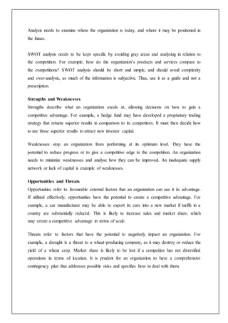 Analysis needs to examine where the organization is today, and where it may be positioned in
the future.
SWOT analysis needs to be kept specific by avoiding gray areas and analysing in relation to
the competition. For example, how do the organization’s products and services compare to
the competitions? SWOT analysis should be short and simple, and should avoid complexity
and over-analysis, as much of the information is subjective. Thus, use it as a guide and not a
prescription.
Strengths and Weaknesses
Strengths describe what an organization excels at, allowing decisions on how to gain a
competitive advantage. For example, a hedge fund may have developed a proprietary trading
strategy that returns superior results in comparison to its competitors. It must then decide how
to use those superior results to attract new investor capital.
Weaknesses stop an organization from performing at its optimum level. They have the
potential to reduce progress or to give a competitive edge to the competition. An organization
needs to minimize weaknesses and analyse how they can be improved. An inadequate supply
network or lack of capital is example of weaknesses.
Opportunities and Threats
Opportunities refer to favourable external factors that an organization can use it its advantage.
If utilized effectively, opportunities have the potential to create a competitive advantage. For
example, a car manufacturer may be able to export its cars into a new market if tariffs in a
country are substantially reduced. This is likely to increase sales and market share, which
may create a competitive advantage in terms of scale.
Threats refer to factors that have the potential to negatively impact an organization. For
example, a drought is a threat to a wheat-producing company, as it may destroy or reduce the
yield of a wheat crop. Market share is likely to be lost if a competitor has not diversified
operations in terms of location. It is prudent for an organization to have a comprehensive
contingency plan that addresses possible risks and specifies how to deal with them.
 