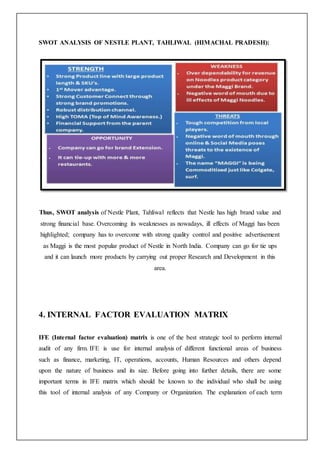 SWOT ANALYSIS OF NESTLE PLANT, TAHLIWAL (HIMACHAL PRADESH):
Thus, SWOT analysis of Nestle Plant, Tahliwal reflects that Nestle has high brand value and
strong financial base. Overcoming its weaknesses as nowadays, ill effects of Maggi has been
highlighted; company has to overcome with strong quality control and positive advertisement
as Maggi is the most popular product of Nestle in North India. Company can go for tie ups
and it can launch more products by carrying out proper Research and Development in this
area.
4. INTERNAL FACTOR EVALUATION MATRIX
IFE (Internal factor evaluation) matrix is one of the best strategic tool to perform internal
audit of any firm. IFE is use for internal analysis of different functional areas of business
such as finance, marketing, IT, operations, accounts, Human Resources and others depend
upon the nature of business and its size. Before going into further details, there are some
important terms in IFE matrix which should be known to the individual who shall be using
this tool of internal analysis of any Company or Organization. The explanation of each term
 
