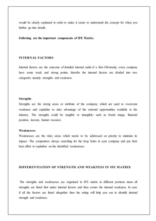 would be clearly explained in order to make it easier to understand the concept for when you
further go into details.
Following are the important components of IFE Matrix:
INTERNAL FACTORS
Internal factors are the outcome of detailed internal audit of a firm Obviously, every company
have some weak and strong points, therefor the internal factors are divided into two
categories namely strengths and weakness.
Strengths
Strengths are the strong areas or attribute of the company, which are used to overcome
weakness and capitalize to take advantage of the external opportunities available in the
industry. The strengths could be tangible or intangible; such as brand image, financial
position, income, human resource.
Weaknesses
Weaknesses are the risky areas which needs to be addressed on priority to minimize its
impact. The competitors always searching for the loop holes in your company and put their
best effort to capitalize on the identified weaknesses.
DIFFERENTIATION OF STRENGTH AND WEAKNESS IN IFE MATRIX
The strengths and weaknesses are organized in IFE matrix in different portions mean all
strengths are listed first under internal factors and then comes the internal weakness. In case
if all the factors are listed altogether then the rating will help you out to identify internal
strength and weakness.
 