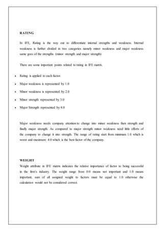 RATING
In IFE, Rating is the way out to differentiate internal strengths and weakness. Internal
weakness is further divided in two categories namely minor weakness and major weakness
same goes of the strengths (minor strength and major strength)
There are some important points related to rating in IFE matrix.
 Rating is applied to each factor.
 Major weakness is represented by 1.0
 Minor weakness is represented by 2.0
 Minor strength represented by 3.0
 Major Strength represented by 4.0
Major weakness needs company attention to change into minor weakness then strength and
finally major strength. As compared to major strength minor weakness need little efforts of
the company to change it into strength. The range of rating start from minimum 1.0 which is
worst and maximum 4.0 which is the best factor of the company.
WEIGHT
Weight attribute in IFE matrix indicates the relative importance of factor to being successful
in the firm’s industry. The weight range from 0.0 means not important and 1.0 means
important, sum of all assigned weight to factors must be equal to 1.0 otherwise the
calculation would not be considered correct.
 