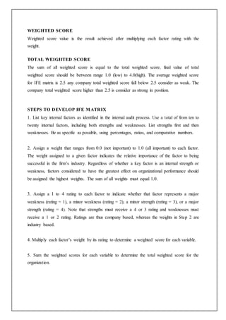 WEIGHTED SCORE
Weighted score value is the result achieved after multiplying each factor rating with the
weight.
TOTAL WEIGHTED SCORE
The sum of all weighted score is equal to the total weighted score, final value of total
weighted score should be between range 1.0 (low) to 4.0(high). The average weighted score
for IFE matrix is 2.5 any company total weighted score fall below 2.5 consider as weak. The
company total weighted score higher than 2.5 is consider as strong in position.
STEPS TO DEVELOP IFE MATRIX
1. List key internal factors as identified in the internal audit process. Use a total of from ten to
twenty internal factors, including both strengths and weaknesses. List strengths first and then
weaknesses. Be as specific as possible, using percentages, ratios, and comparative numbers.
2. Assign a weight that ranges from 0.0 (not important) to 1.0 (all important) to each factor.
The weight assigned to a given factor indicates the relative importance of the factor to being
successful in the firm’s industry. Regardless of whether a key factor is an internal strength or
weakness, factors considered to have the greatest effect on organizational performance should
be assigned the highest weights. The sum of all weights must equal 1.0.
3. Assign a I to 4 rating to each factor to indicate whether that factor represents a major
weakness (rating = 1), a minor weakness (rating = 2), a minor strength (rating = 3), or a major
strength (rating = 4). Note that strengths must receive a 4 or 3 rating and weaknesses must
receive a 1 or 2 rating. Ratings are thus company based, whereas the weights in Step 2 are
industry based.
4. Multiply each factor’s weight by its rating to determine a weighted score for each variable.
5. Sum the weighted scores for each variable to determine the total weighted score for the
organization.
 