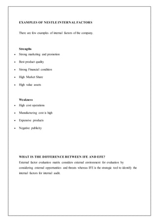 EXAMPLES OF NESTLE INTERNAL FACTORS
There are few examples of internal factors of the company.
Strengths
 Strong marketing and promotion
 Best product quality
 Strong Financial condition
 High Market Share
 High value assets
Weakness
 High cost operations
 Manufacturing cost is high
 Expensive products
 Negative publicity
WHAT IS THE DIFFERENCE BETWEEN IFE AND EFE?
External factor evaluation matrix considers external environment for evaluation by
considering external opportunities and threats whereas IFE is the strategic tool to identify the
internal factors for internal audit.
 
