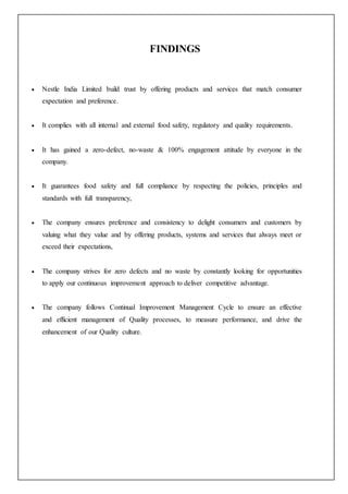 FINDINGS
 Nestle India Limited build trust by offering products and services that match consumer
expectation and preference.
 It complies with all internal and external food safety, regulatory and quality requirements.
 It has gained a zero-defect, no-waste & 100% engagement attitude by everyone in the
company.
 It guarantees food safety and full compliance by respecting the policies, principles and
standards with full transparency,
 The company ensures preference and consistency to delight consumers and customers by
valuing what they value and by offering products, systems and services that always meet or
exceed their expectations,
 The company strives for zero defects and no waste by constantly looking for opportunities
to apply our continuous improvement approach to deliver competitive advantage.
 The company follows Continual Improvement Management Cycle to ensure an effective
and efficient management of Quality processes, to measure performance, and drive the
enhancement of our Quality culture.
 