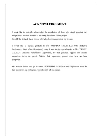 ACKNOWLEDGEMENT
I would like to gratefully acknowledge the contribution of those who played important part
and provided valuable support to me during the course of this project.
I would like to thank those people who helped me in completing my project.
I would like to express gratitude to Mr. JATINDER SINGH RATHORE (Industrial
Performance, Head of the Department). Also, I want to give special thanks to Mrs. TRIVENI
GAUTAM (Industrial Performance Department), for their guidance, support and valuable
suggestions during the period. Without their supervision, project could have not been
completed.
My heartfelt thanks also go to entire INDUSTRIAL PERFORMANE department team for
their assistance and willingness towards reply all my queries.
 