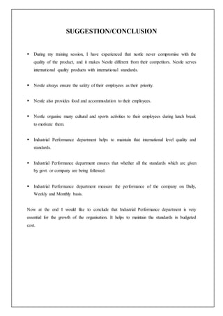 SUGGESTION/CONCLUSION
 During my training session, I have experienced that nestle never compromise with the
quality of the product, and it makes Nestle different from their competitors. Nestle serves
international quality products with international standards.
 Nestle always ensure the safety of their employees as their priority.
 Nestle also provides food and accommodation to their employees.
 Nestle organise many cultural and sports activities to their employees during lunch break
to motivate them.
 Industrial Performance department helps to maintain that international level quality and
standards.
 Industrial Performance department ensures that whether all the standards which are given
by govt. or company are being followed.
 Industrial Performance department measure the performance of the company on Daily,
Weekly and Monthly basis.
Now at the end I would like to conclude that Industrial Performance department is very
essential for the growth of the organisation. It helps to maintain the standards in budgeted
cost.
 
