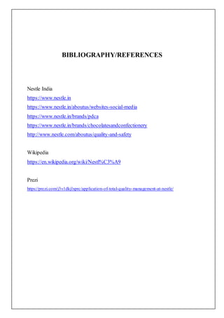 BIBLIOGRAPHY/REFERENCES
Nestle India
https://www.nestle.in
https://www.nestle.in/aboutus/websites-social-media
https://www.nestle.in/brands/pdca
https://www.nestle.in/brands/chocolatesandconfectionery
http://www.nestle.com/aboutus/quality-and-safety
Wikipedia
https://en.wikipedia.org/wiki/Nestl%C3%A9
Prezi
https://prezi.com/j3v1dkjlxprc/application-of-total-quality-management-at-nestle/
 