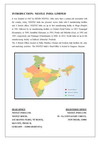 INTRODUCTION: NESTLE INDIA LIMITED
It was founded in 1867 by HENRI NESTLE. After more than a century-old association with
the country, today, NESTLÉ India has presence across India with 8 manufacturing facilities
and 4 branch offices. NESTLÉ India set up its first manufacturing facility at Moga (Punjab)
in 1961 followed by its manufacturing facilities at Choladi (Tamil Nadu), in 1967; Nanjangud
(Karnataka), in 1989; Samalkha (Haryana), in 1993; Ponda and Bicholim (Goa), in 1995 and
1997, respectively; and Pantnagar (Uttarakhand), in 2006. In 2012, Nestlé India set up its 8th
manufacturing facility at Tahliwal (Himachal Pradesh).
The 4 Branch Offices located at Delhi, Mumbai, Chennai and Kolkata help facilitate the sales
and marketing activities. The NESTLÉ India’s Head Office is located in Gurgaon, Haryana
HEAD OFFICE REGISTERED OFFICE
NESTLÉ INDIA LTD. NESTLÉ INDIA LTD.
NESTLÉ HOUSE, M – 5A, CONNAUGHT CIRCUS,
JACARANDA MARG, 'M' BLOCK, NEW DELHI, 110001
DLF CITY, PHASE II,
GURGAON – 122002 (HARYANA)
 