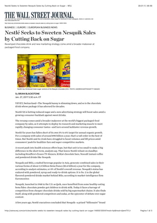 28.01.17, 08)48Nestlé Seeks to Sweeten Nesquik Sales by Cutting Back on Sugar - WSJ
Pagina 1 di 3http://www.wsj.com/articles/nestle-seeks-to-sweeten-nesquik-sales-by-cutting-back-on-sugar-1485513004?mod=itp&mod=djemITP_h
VEVEY, Switzerland—The Nesquik bunny is slimming down, and so is the chocolate
drink whose package it has adorned for decades.
Nestlé SA is betting reduced sugar and a new advertising strategy will boost sales amid a
growing consumer backlash against sweet drinks.
The revamp comes amid a broader makeover at the world’s biggest packaged-food
company by sales, as it attempts to deploy its research and marketing muscle to meet
rapidly changing consumer tastes—and turn around lackluster revenue growth.
Nestlé for years has fallen short of its own 5% to 6% target for annual organic growth.
For a company with sales of around $90 billion a year, that’s a tall order in the best of
times. But Nestlé and its rivals have struggled to boost volumes and lift prices amid
consumers’ push for healthier fare and super-competitive markets.
A recent push into health sciences offers hope, but that unit is too small to make a big
difference in the short term, analysts say. That leaves Nestlé reliant on standbys
including Stouffers’s frozen TV dinners, KitKat chocolate bars, Nescafé instant coffee
and powdered drinks like Nesquik.
Nesquik and Milo, a malted beverage popular in Asia, generate combined sales in their
various forms of about 3.5 billion Swiss francs ($3.4 billion) a year for the company,
according to analyst estimates, or 4% of Nestlé’s overall revenue. Nesquik’s status has
endured with powdered, syrup and ready-to-drink options. It is No. 2 in the global
flavored-powdered drinks market behind Milo, according to market-intelligence firm
Euromonitor.
Nesquik, launched in 1948 in the U.S. as Quik, once benefited from some healthy-eating
bona fides: chocolate powder got children to drink milk. Today it faces a barrage of
competition from cheaper chocolate drinks sold by big supermarket chains. It also finds
itself, along with powdered competitors and sodas, at the epicenter of debate over sugar
content.
A few years ago, Nestlé executives concluded that Nesquik—a prized “billionaire” brand
This copy is for your personal, non-commercial use only. To order presentation-ready copies for distribution to your colleagues, clients or customers visit
http://www.djreprints.com.
http://www.wsj.com/articles/nestle-seeks-to-sweeten-nesquik-sales-by-cutting-back-on-sugar-1485513004
BUSINESS EUROPE EUROPEAN BUSINESS NEWS
Nestlé Seeks to Sweeten Nesquik Sales
by Cutting Back on Sugar
Revamped chocolate drink and new marketing strategy come amid a broader makeover at
packaged-food company
| |
Nestlé has introduced lower-sugar versions of its Nesquik chocolate drink. PHOTO: ANDREW BURTON/GETTY IMAGES
Jan. 27, 2017 5:30 a.m. ET
By BRIAN BLACKSTONE
 