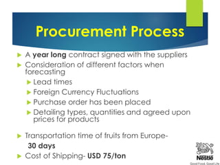 Procurement Process
 A year long contract signed with the suppliers
 Consideration of different factors when
forecasting
 Lead times
 Foreign Currency Fluctuations
 Purchase order has been placed
 Detailing types, quantities and agreed upon
prices for products
 Transportation time of fruits from Europe-
30 days
 Cost of Shipping- USD 75/ton
 