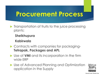 Procurement Process
 Transportation of fruits to the juice processing
plants:
Sheikhupura
Kabirwala
 Contracts with companies for packaging-
Tetrapak, Packages and APL
 Use of VMI and its incorporation in the firm
wide ERP
 Use of Advanced Planning and Optimization
application in the Supply
 