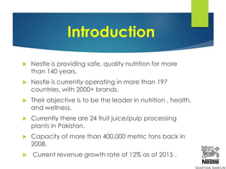 Introduction
 Nestle is providing safe, quality nutrition for more
than 140 years.
 Nestle is currently operating in more than 197
countries, with 2000+ brands.
 Their objective is to be the leader in nutrition , health,
and wellness.
 Currently there are 24 fruit juice/pulp processing
plants in Pakistan.
 Capacity of more than 400,000 metric tons back in
2008.
 Current revenue growth rate of 12% as of 2015 .
 