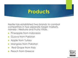 Products
Nestle has established two brands to combat
competitors in two separate target markets,
namely : Nesfruta and Fruita Vitals.
 Pineapple from Indonesia
 Guava from Pakistan
 Apple from Turkey
 Mangoes from Pakistan
 Red Grape from Italy
 Peach from Greece
 