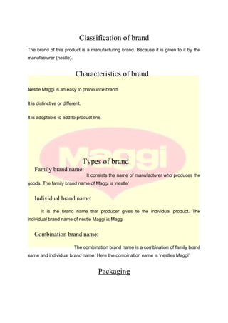 Classification of brand
The brand of this product is a manufacturing brand. Because it is given to it by the
manufacturer (nestle).
Characteristics of brand
Nestle Maggi is an easy to pronounce brand.
It is distinctive or different.
It is adoptable to add to product line.
Types of brand
Family brand name:
It consists the name of manufacturer who produces the
goods. The family brand name of Maggi is ‘nestle’
Individual brand name:
It is the brand name that producer gives to the individual product. The
individual brand name of nestle Maggi is Maggi
Combination brand name:
The combination brand name is a combination of family brand
name and individual brand name. Here the combination name is ‘nestles Maggi’
Packaging
 