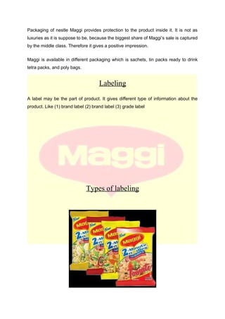 Packaging of nestle Maggi provides protection to the product inside it. It is not as
luxuries as it is suppose to be, because the biggest share of Maggi’s sale is captured
by the middle class. Therefore it gives a positive impression.
Maggi is available in different packaging which is sachets, tin packs ready to drink
tetra packs, and poly bags.
Labeling
A label may be the part of product. It gives different type of information about the
product. Like (1) brand label (2) brand label (3) grade label
Types of labeling
 