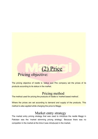 (2) Price
Pricing objective:
The pricing objective of nestle is ‘status que’.The company set the prices of its
products according to its status in the market.
Pricing method
The method used for pricing the products of nestle is ‘market based method’.
Where the prices are set according to demand and supply of the products. This
method is also applied while charging the price to Maggi.
Market entry strategy
The market entry pricing strategy that was used to introduce the nestle Maggi in
Pakistan was the ‘market skimming pricing strategy’. Because there was no
competitor in the market at the time it was introduced in the market.
 