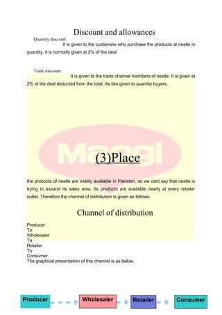 Discount and allowances
Quantity discount:
It is given to the customers who purchase the products at nestle in
quantity. it is normally given at 2% of the deal.
Trade discount:
It is given to the trade channel members of nestle. It is given at
2% of the deal deducted from the total. As like given to quantity buyers.
(3)Place
the products of nestle are widely available in Pakistan. so we cant say that nestle is
trying to expand its sales area. Its products are available nearly at every retailer
outlet. Therefore the channel of distribution is given as follows:
Channel of distribution
Producer
To
Wholesaler
To
Retailer
To
Consumer
The graphical presentation of this channel is as below.
Producer Wholesaler Retailer Consumer
 