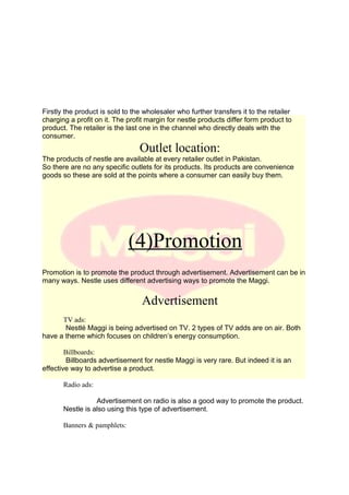 Firstly the product is sold to the wholesaler who further transfers it to the retailer
charging a profit on it. The profit margin for nestle products differ form product to
product. The retailer is the last one in the channel who directly deals with the
consumer.
Outlet location:
The products of nestle are available at every retailer outlet in Pakistan.
So there are no any specific outlets for its products. Its products are convenience
goods so these are sold at the points where a consumer can easily buy them.
(4)Promotion
Promotion is to promote the product through advertisement. Advertisement can be in
many ways. Nestle uses different advertising ways to promote the Maggi.
Advertisement
TV ads:
Nestlé Maggi is being advertised on TV. 2 types of TV adds are on air. Both
have a theme which focuses on children’s energy consumption.
Billboards:
Billboards advertisement for nestle Maggi is very rare. But indeed it is an
effective way to advertise a product.
Radio ads:
Advertisement on radio is also a good way to promote the product.
Nestle is also using this type of advertisement.
Banners & pamphlets:
 