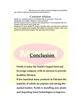 Banners are not used to promote Maggi but pamphlets
are used to make the consumers be award about it.
Customer relation
Nestle is a company that is not directly links to consumer. There are
wholesaler and retailer between it and consumer.
But the company has a customer care department. The complaints that are
treated at the centre were pretty few.
Nestle as its name stands for a sign of quality, does care about its customers
and it has started some projects that relates to customer’s health. Like it has
started an awareness program that was about the children.
Conclusion
Nestle is today the world’s largest food and
beverage company with its mission to provide
healthier lifestyle.
It has launched many products in Pakistan the
majority of which are popular and among the
market leaders. Nestle is installing new plants
and importing latest technologies to improve.
 