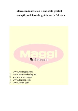Moreover, innovation is one of its greatest
strengths so it has a bright future in Pakistan.
References
1. www.wikipedia.com
2. www.learnmarketing.net
3. www.nestle.com.pk
4. www.docstoc.com
5. www.scribd.com
 
