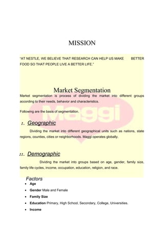 MISSION
“AT NESTLE, WE BELIEVE THAT RESEARCH CAN HELP US MAKE BETTER
FOOD SO THAT PEOPLE LIVE A BETTER LIFE.”
Market Segmentation
Market segmentation is process of dividing the market into different groups
according to their needs, behavior and characteristics.
Following are the basis of segmentation.
I. Geographic
Dividing the market into different geographical units such as nations, state
regions, counties, cities or neighborhoods. Maggi operates globally.
II. Demographic
Dividing the market into groups based on age, gender, family size,
family life cycles, income, occupation, education, religion, and race.
Factors
• Age
• Gender Male and Female
• Family Size
• Education Primary, High School, Secondary, College, Universities.
• Income
 