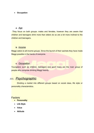 • Occupation
a. Age
They focus on both groups: males and females, however they are aware that
children and teenagers drink more than elders do so are a bit more inclined to the
children and teenagers.
b. Income
Maggi caters to all income groups. Since the launch of their sachets they have made
Maggi possible in the hands of everyone.
c. Occupation
Youngsters such as children, teenagers and sport mans are the main group of
people who comprise drinking Maggi heavily.
III. Psychographic
Dividing a market into different groups based on social class, life style or
personality characteristics.
Factors
• Personality
• Life Style
• Value
• Attitude
 
