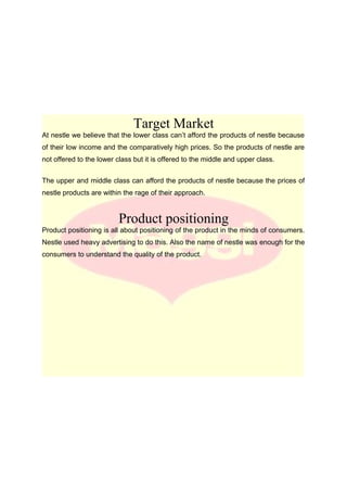 Target Market
At nestle we believe that the lower class can’t afford the products of nestle because
of their low income and the comparatively high prices. So the products of nestle are
not offered to the lower class but it is offered to the middle and upper class.
The upper and middle class can afford the products of nestle because the prices of
nestle products are within the rage of their approach.
Product positioning
Product positioning is all about positioning of the product in the minds of consumers.
Nestle used heavy advertising to do this. Also the name of nestle was enough for the
consumers to understand the quality of the product.
 