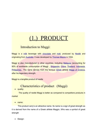 (1.) PRODUCT
Introduction to Maggi:
Maggi is a milk beverage with chocolate and malt, produced by Nestlé and
originating from Australia. It was developed by Thomas Mayne in 1934.
Maggi is also manufactured in other countries, including Malaysia (accounting for
90% of worldwide consumption of Maggi , Singapore, China, Thailand, Indonesia,
Philippines,. The name derives from the famous Greek athlete Maggi of Crotona,
after his legendary strength.
Maggi is a tangible product of nestle
Characteristics of product (Maggi)
• quality:
The quality of nestle Maggi is better as compared to competitors products in
market
• name:
This product carry’s an attractive name. Its name is a sign of great strength as
it is derived from the name of a Greek athlete Maggin, Who was a symbol of great
strength
• Design:
 