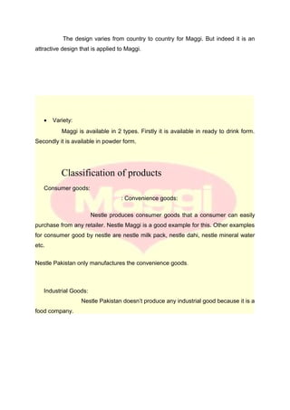 The design varies from country to country for Maggi. But indeed it is an
attractive design that is applied to Maggi.
• Variety:
Maggi is available in 2 types. Firstly it is available in ready to drink form.
Secondly it is available in powder form.
Classification of products
Consumer goods:
: Convenience goods:
Nestle produces consumer goods that a consumer can easily
purchase from any retailer. Nestle Maggi is a good example for this. Other examples
for consumer good by nestle are nestle milk pack, nestle dahi, nestle mineral water
etc.
Nestle Pakistan only manufactures the convenience goods.
Industrial Goods:
Nestle Pakistan doesn’t produce any industrial good because it is a
food company.
 