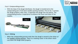 Step3: Compounding process
 With the help of the dough distributor, the dough is transferred to the
compounding part of the bowl noodles packing machine. First of all, it presses
the dough properly. After that, it separates the dough into two pieces. The
compounding process is imperative to enhance the flavor and taste of the
noodles.
Step 4: Slitting
 When the compounding process ends then the dough is moved to the slitter of
the noodles cutting machine. There is a rotating cutter in the slitter which
cuts down the dough sheet properly.
Step-3
Step-4
 