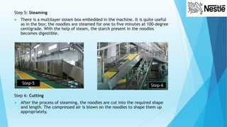 Step 5: Steaming
 There is a multilayer steam box embedded in the machine. It is quite useful
as in the box; the noodles are steamed for one to five minutes at 100-degree
centigrade. With the help of steam, the starch present in the noodles
becomes digestible.
Step 6: Cutting
 After the process of steaming, the noodles are cut into the required shape
and length. The compressed air is blown on the noodles to shape them up
appropriately.
Step-5
Step-6
 