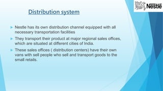 Distribution system
 Nestle has its own distribution channel equipped with all
necessary transportation facilities
 They transport their product at major regional sales offices,
which are situated at different cities of India.
 These sales offices ( distribution centers) have their own
vans with sell people who sell and transport goods to the
small retails.
 