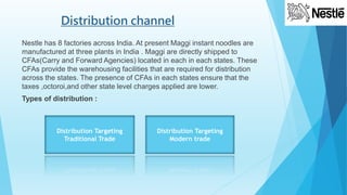 Distribution channel
Nestle has 8 factories across India. At present Maggi instant noodles are
manufactured at three plants in India . Maggi are directly shipped to
CFAs(Carry and Forward Agencies) located in each in each states. These
CFAs provide the warehousing facilities that are required for distribution
across the states. The presence of CFAs in each states ensure that the
taxes ,octoroi,and other state level charges applied are lower.
Types of distribution :
Distribution Targeting
Traditional Trade
Distribution Targeting
Modern trade
 