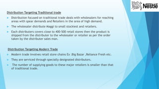 Distribution Targeting Traditional trade
 Distribution focused on traditional trade deals with wholesalers for reaching
areas with spear demands and Retailers in the area of high demand.
 The wholesaler distribute Maggi to small stockiest and retailers.
 Each distributers covers close to 400-500 retail stores then the product is
shipped from the distributer to the wholesaler or retailer as per the order
taken by the distributer sales man.
Distribution Targeting Modern Trade
 Modern trade involves retail store chains Ex :Big Bazar ,Reliance Fresh etc.
 They are serviced through specially designated distributors.
 The number of supplying goods to these major retailers is smaller than that
of traditional trade.
 