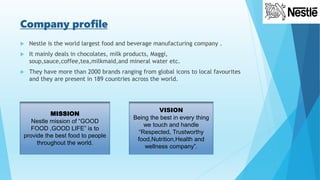 Company profile
 Nestle is the world largest food and beverage manufacturing company .
 It mainly deals in chocolates, milk products, Maggi,
soup,sauce,coffee,tea,milkmaid,and mineral water etc.
 They have more than 2000 brands ranging from global icons to local favourites
and they are present in 189 countries across the world.
MISSION
Nestle mission of “GOOD
FOOD ,GOOD LIFE” is to
provide the best food to people
throughout the world.
VISION
Being the best in every thing
we touch and handle
“Respected, Trustworthy
food,Nutrition,Health and
wellness company”.
 