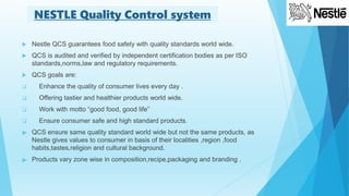  Nestle QCS guarantees food safety with quality standards world wide.
 QCS is audited and verified by independent certification bodies as per ISO
standards,norms,law and regulatory requirements.
 QCS goals are:
 Enhance the quality of consumer lives every day .
 Offering tastier and healthier products world wide.
 Work with motto “good food, good life”
 Ensure consumer safe and high standard products.
 QCS ensure same quality standard world wide but not the same products, as
Nestle gives values to consumer in basis of their localities ,region ,food
habits,tastes,religion and cultural background.
 Products vary zone wise in composition,recipe,packaging and branding .
NESTLE Quality Control system
 