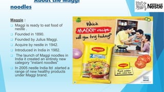 About the Maggi
noodles
Maggie :
 Maggi is ready to eat food of
nestle .
 Founded in 1890.
 Founded by Julius Maggi.
 Acquire by nestle in 1942.
 Introduced in India in 1982.
 The launch of Maggi noodles in
India it created an entirely new
category “instant noodles”
 In 2005 nestle India ltd .started a
range of new healthy products
under Maggi brand.
 