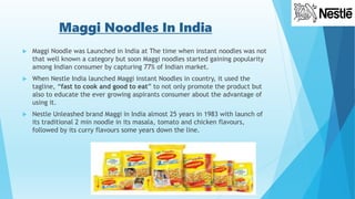 Maggi Noodles In India
 Maggi Noodle was Launched in India at The time when instant noodles was not
that well known a category but soon Maggi noodles started gaining popularity
among Indian consumer by capturing 77% of Indian market.
 When Nestle India launched Maggi instant Noodles in country, it used the
tagline, “fast to cook and good to eat” to not only promote the product but
also to educate the ever growing aspirants consumer about the advantage of
using it.
 Nestle Unleashed brand Maggi in India almost 25 years in 1983 with launch of
its traditional 2 min noodle in its masala, tomato and chicken flavours,
followed by its curry flavours some years down the line.
 