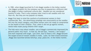  In 1982, when Maggi launched its 5 min Maggi noodles in the Indian market
,the biggest problem for the company was how to popularize a different diet
like Maggi in Indian traditional cultural diet . Noodles are not considered
healthy in India .That is why company later tried to sell noodles with rice
flour etc. But they are not popular as masala.
 Maggi first kept in mind the comforts of professional women in their
commercials. But , the advertising campaign was unsuccessful as the noodles
fell into the snack category, and Indian women were not ready to compromise
on the health of their children .Thus ,when it did not go against women,
nestle India made young children their target.
 The kids were crazy about noodles .one of Maggi's commercials impressed the
general public very much . In that ad, the kid says, "mommy ,I am hungry”
and mom responds with laugh ,’just 2min. Due to these 2 min ,Maggi became
the largest brand of instant noodles in India . Later, for their brand extension
,Maggi also launched tomato ketchup ,soup ,pasta etc. in the Indian market.
 