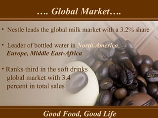 … . Global Market…. Good Food, Good Life Nestle leads the global milk market with a 3.2% share Leader of bottled water in  North America ,  Europe, Middle East-Africa   Ranks third in the soft drinks  global market with 3.4  percent in total sales   