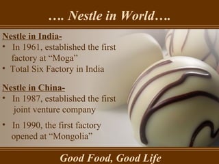 … . Nestle in World…. Good Food, Good Life Nestle in India- In 1961, established the first factory at “Moga” Total Six Factory in India Nestle in China- In 1987, established the first  joint venture company In 1990, the first factory opened at “Mongolia” 