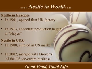 … . Nestle in World…. Good Food, Good Life Nestle in Europe- In 1901, opened first UK factory In 1913, chocolate production began  at “Hayes” Nestle in USA- In 1900, entered in US market In 2002, merged with Dreyer’s of the US ice-cream business 