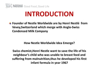 INTRODUCTION 
Founder of Nestle Worldwide are by Henri Nestlé from 
Vevey,Switzerland which merge with Anglo-Swiss 
Condensed Milk Company 
How Nestle Worldwide Idea Emerge? 
Swiss chemist,Henri Nestle want to save the life of his 
neighbour’s child who was unable to breast feed and 
suffering from malnutrition,thus he developed his first 
infant formula in year 1967 
 