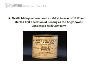 Nestle Malaysia have been establish in year of 1912 and 
started first operation at Penang as the Anglo-Swiss 
Condensed Milk Company 
 