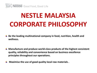 NESTLE MALAYSIA 
CORPORATE PHILOSOPHY 
Be the leading multinational company in food, nutrition, health and 
wellness. 
Manufacture and produce world-class products of the highest consistent 
quality, reliability and convenience based on business excellence 
principles throughout our operations. 
Maximise the use of good quality local raw materials . 
 