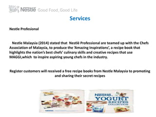 Services 
Nestle Profesional 
Nestle Malaysia (2014) stated that Nestlé Professional are teamed up with the Chefs 
Association of Malaysia, to produce the ‘Amazing Inspirations’, a recipe book that 
highlights the nation’s best chefs’ culinary skills and creative recipes that use 
MAGGI,which to inspire aspiring young chefs in the industry. 
Register customers will received a free recipe books from Nestle Malaysia to promoting 
and sharing their secret recipes 
 