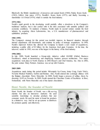 9
Blackwell, the British manufacturer of preserves and canned foods (1960), Findus frozen foods
(1963), Libby's fruit juices (1971), Stouffer's frozen foods (1973), and finally becoming a
shareholder in L'Oréal (1974), which is outside the food industry.
1975‐1981:
Nestlé's rapid growth in the developing world partially offset a slowdown in the Company's
traditional markets, but it also carried with it the risks associated with unstable political and
economic conditions. To maintain a balance, Nestlé made its second venture outside the food
industry by acquiring Alcon Laboratories, Inc., a U.S. manufacturer of pharmaceutical and
ophthalmic products.
1981‐1995:
The Company's strategy for this period was twofold: improve its financial situation through
internal adjustments and divestments, and continue its policy of strategic acquisitions. In 1984,
Nestlé's improved bottom line allowed the Company to launch a new round of acquisitions,
including a public offer of $3 billion for the American food giant Carnation. At the time, the
takeover, sealed in 1985, was one of the largest in the history of the food industry.
1996‐2002:
In July 2000, Nestlé launched a Group‐wide initiative called GLOBE (Global Business
Excellence), aimed at harmonizing and simplifying business process architecture. Two major
acquisitions took place in North America in 2002 Dreyer's and Chef America, Inc. Also in 2002,
the joint venture Dairy Partners Americas was set up with Fonterra.
2003‐2009:
Acquisitions made during this period include Mövenpick Ice Cream, Jenny Craig, Uncle Toby's,
Novartis Medical Nutrition, Gerber and Henniez. Also, Nestlé entered into a strategic alliance with
the Belgian chocolatier Pierre Marcolini. In 2008, Nestlé began a process of selling Alcon by
divesting 24.8% to Novartis. In 2009, Nestlé opened the Chocolate Centre of Excellence in Broc,
Switzerland, with Pierre Marcolini one of the master chocolatiers.
Henri Nestlé, the founder of Nestlé
Henri Nestlé, the founder of Nestlé, was a life-saving
chemist but also an innovative marketer. He used
scientific knowledge to develop products that met
consumer needs. He used his name to brand his products
in a distinctive way. And he set up systems to distribute
his products quickly and effectively.
 