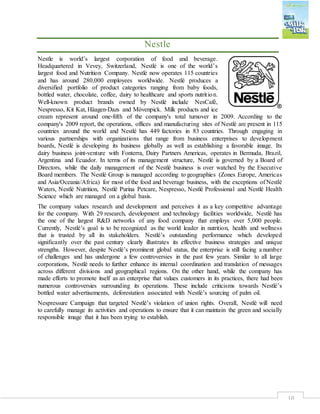10
Nestle
Nestle is world’s largest corporation of food and beverage.
Headquartered in Vevey, Switzerland, Nestlé is one of the world’s
largest food and Nutrition Company. Nestlé now operates 115 countries
and has around 280,000 employees worldwide. Nestlé produces a
diversified portfolio of product categories ranging from baby foods,
bottled water, chocolate, coffee, dairy to healthcare and sports nutrition.
Well‐known product brands owned by Nestlé include NesCafé,
Nespresso, Kit Kat, Häagen‐Dazs and Mövenpick. Milk products and ice
cream represent around one‐fifth of the company's total turnover in 2009. According to the
company's 2009 report, the operations, offices and manufacturing sites of Nestlé are present in 115
countries around the world and Nestlé has 449 factories in 83 countries. Through engaging in
various partnerships with organizations that range from business enterprises to development
boards, Nestlé is developing its business globally as well as establishing a favorable image. Its
dairy business joint‐venture with Fonterra, Dairy Partners Americas, operates in Bermuda, Brazil,
Argentina and Ecuador. In terms of its management structure, Nestlé is governed by a Board of
Directors, while the daily management of the Nestlé business is over watched by the Executive
Board members. The Nestlé Group is managed according to geographies (Zones Europe, Americas
and Asia/Oceania/Africa) for most of the food and beverage business, with the exceptions of Nestlé
Waters, Nestlé Nutrition, Nestlé Purina Petcare, Nespresso, Nestlé Professional and Nestlé Health
Science which are managed on a global basis.
The company values research and development and perceives it as a key competitive advantage
for the company. With 29 research, development and technology facilities worldwide, Nestlé has
the one of the largest R&D networks of any food company that employs over 5,000 people.
Currently, Nestlé’s goal is to be recognized as the world leader in nutrition, health and wellness
that is trusted by all its stakeholders. Nestlé’s outstanding performance which developed
significantly over the past century clearly illustrates its effective business strategies and unique
strengths. However, despite Nestlé’s prominent global status, the enterprise is still facing a number
of challenges and has undergone a few controversies in the past few years. Similar to all large
corporations, Nestlé needs to further enhance its internal coordination and translation of messages
across different divisions and geographical regions. On the other hand, while the company has
made efforts to promote itself as an enterprise that values customers in its practices, there had been
numerous controversies surrounding its operations. These include criticisms towards Nestlé’s
bottled water advertisements, deforestation associated with Nestlé’s sourcing of palm oil.
Nespressure Campaign that targeted Nestlé’s violation of union rights. Overall, Nestlé will need
to carefully manage its activities and operations to ensure that it can maintain the green and socially
responsible image that it has been trying to establish.
 