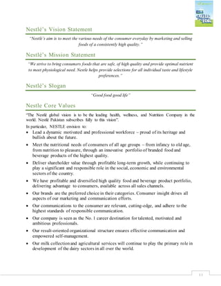 11
Nestlé’s Vision Statement
“Nestlé’s aim is to meet the various needs of the consumer everyday by marketing and selling
foods of a consistently high quality.”
Nestlé’s Mission Statement
“We strive to bring consumers foods that are safe, of high quality and provide optimal nutrient
to meet physiological need. Nestle helps provide selections for all individual taste and lifestyle
preferences.”
Nestlé’s Slogan
“Good food good life”
Nestle Core Values
“The Nestlé global vision is to be the leading health, wellness, and Nutrition Company in the
world. Nestlé Pakistan subscribes fully to this vision”.
In particular, NESTLE envision to:
 Lead a dynamic motivated and professional workforce – proud of its heritage and
bullish about the future.
 Meet the nutritional needs of consumers of all age groups – from infancy to old age,
from nutrition to pleasure, through an innovative portfolio of branded food and
beverage products of the highest quality.
 Deliver shareholder value through profitable long-term growth, while continuing to
play a significant and responsible role in the social, economic and environmental
sectors of the country.
 We have profitable and diversified high quality food and beverage product portfolio,
delivering advantage to consumers, available across all sales channels.
 Our brands are the preferred choice in their categories. Consumer insight drives all
aspects of our marketing and communication efforts.
 Our communications to the consumer are relevant, cutting-edge, and adhere to the
highest standards of responsible communication.
 Our company is seen as the No. 1 career destination for talented, motivated and
ambitious professionals.
 Our result-oriented organizational structure ensures effective communication and
empowered self-management.
 Our milk collectionand agricultural services will continue to play the primary role in
development of the dairy sectors in all over the world.
 
