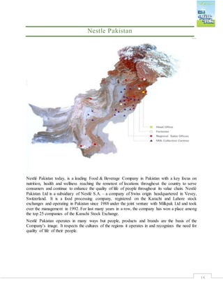 15
Nestle Pakistan
Nestlé Pakistan today, is a leading Food & Beverage Company in Pakistan with a key focus on
nutrition, health and wellness reaching the remotest of locations throughout the country to serve
consumers and continue to enhance the quality of life of people throughout its value chain. Nestlé
Pakistan Ltd is a subsidiary of Nestlé S.A. – a company of Swiss origin headquartered in Vevey,
Switzerland. It is a food processing company, registered on the Karachi and Lahore stock
exchanges and operating in Pakistan since 1988 under the joint venture with Milkpak Ltd and took
over the management in 1992. For last many years in a row, the company has won a place among
the top 25 companies of the Karachi Stock Exchange.
Nestlé Pakistan operates in many ways but people, products and brands are the basis of the
Company’s image. It respects the cultures of the regions it operates in and recognizes the need for
quality of life of their people.
 